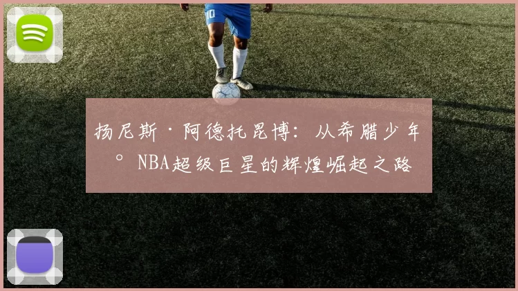 扬尼斯·阿德托昆博：从希腊少年到NBA超级巨星的辉煌崛起之路
