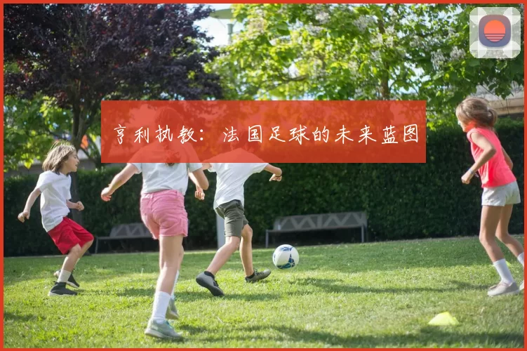 亨利执教：法国足球的未来蓝图