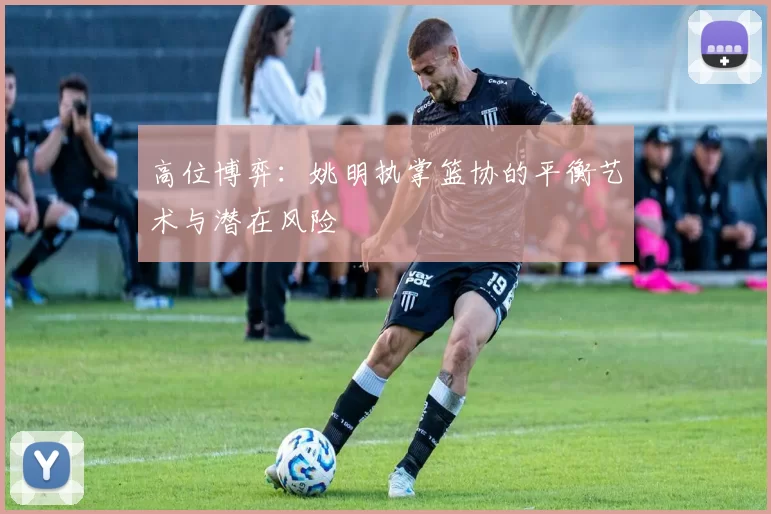 高位博弈：姚明执掌篮协的平衡艺术与潜在风险