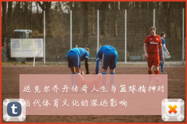迈克尔乔丹传奇人生与篮球精神对当代体育文化的深远影响
