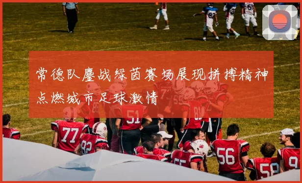 常德队鏖战绿茵赛场展现拼搏精神点燃城市足球激情