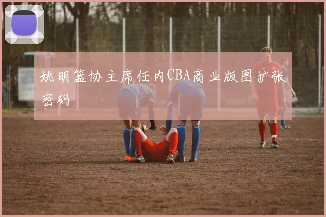 姚明篮协主席任内CBA商业版图扩张密码