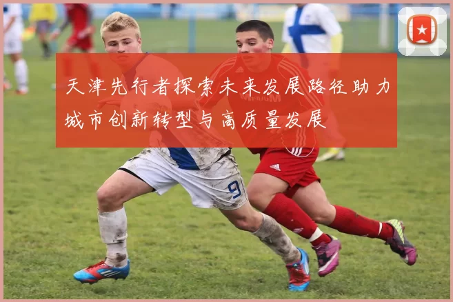 天津先行者探索未来发展路径助力城市创新转型与高质量发展