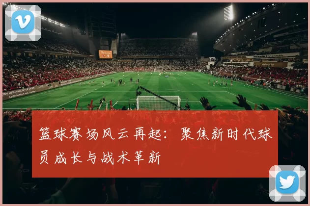 篮球赛场风云再起：聚焦新时代球员成长与战术革新