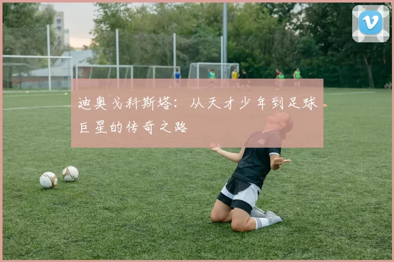 迪奥戈科斯塔：从天才少年到足球巨星的传奇之路