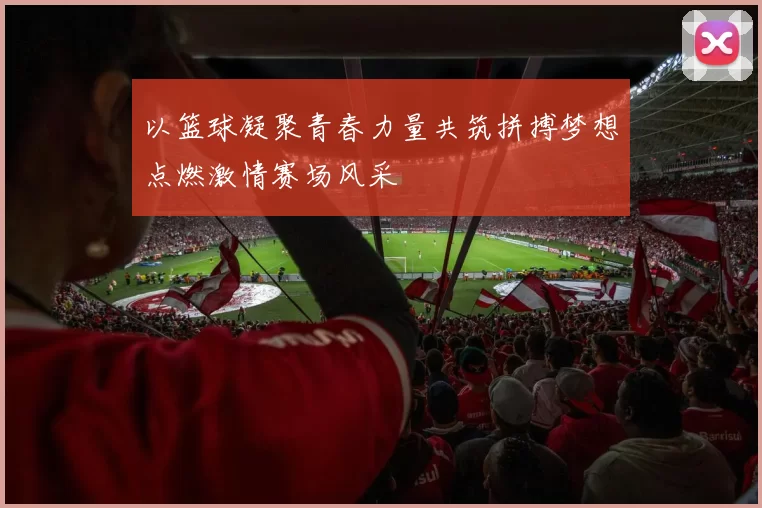 以篮球凝聚青春力量共筑拼搏梦想点燃激情赛场风采