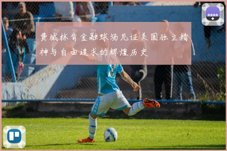 费城林肯金融球场见证美国独立精神与自由追求的辉煌历史