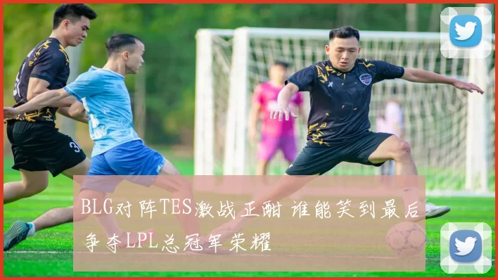BLG对阵TES激战正酣 谁能笑到最后争夺LPL总冠军荣耀