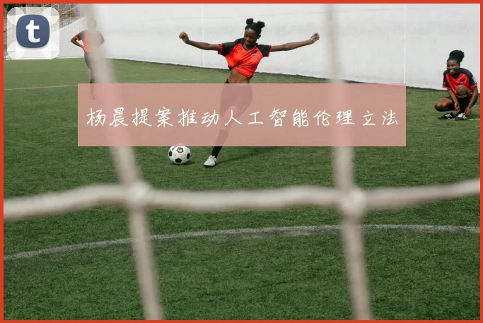杨晨提案推动人工智能伦理立法