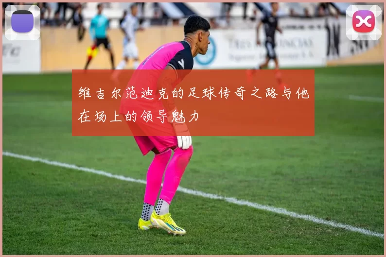 维吉尔范迪克的足球传奇之路与他在场上的领导魅力