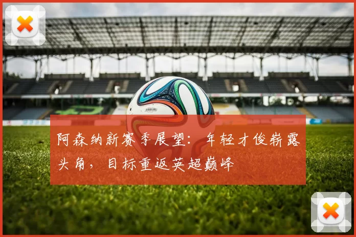 阿森纳新赛季展望：年轻才俊崭露头角，目标重返英超巅峰