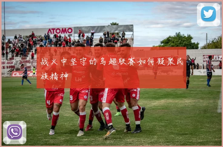 战火中坚守的乌超联赛如何凝聚民族精神