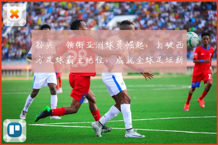 孙兴慜领衔亚洲球员崛起，打破西方足球霸主地位，成就全球足坛新传奇